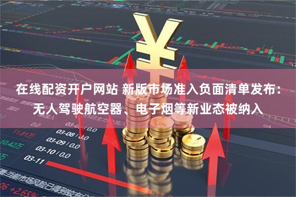 在线配资开户网站 新版市场准入负面清单发布：无人驾驶航空器、电子烟等新业态被纳入