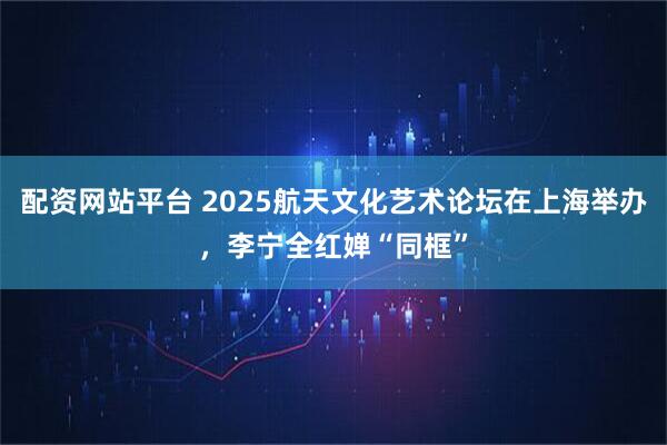 配资网站平台 2025航天文化艺术论坛在上海举办，李宁全红婵“同框”