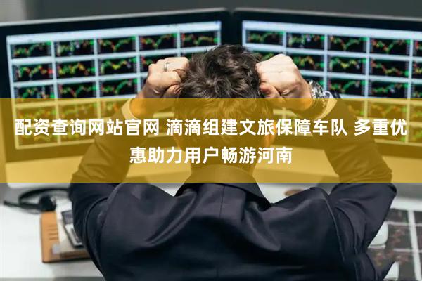 配资查询网站官网 滴滴组建文旅保障车队 多重优惠助力用户畅游河南
