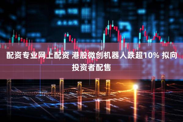 配资专业网上配资 港股微创机器人跌超10% 拟向投资者配售