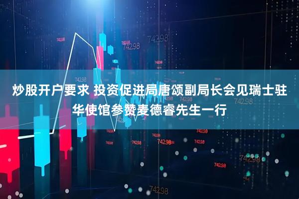 炒股开户要求 投资促进局唐颂副局长会见瑞士驻华使馆参赞麦德睿先生一行