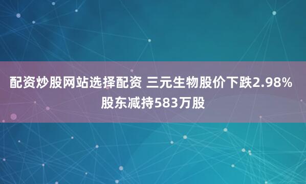 配资炒股网站选择配资 三元生物股价下跌2.98% 股东减持583万股