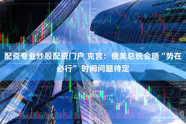 配资专业炒股配资门户 克宫：俄美总统会晤“势在必行” 时间问题待定