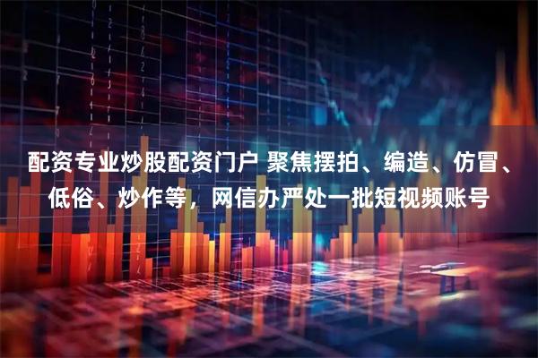 配资专业炒股配资门户 聚焦摆拍、编造、仿冒、低俗、炒作等，网信办严处一批短视频账号