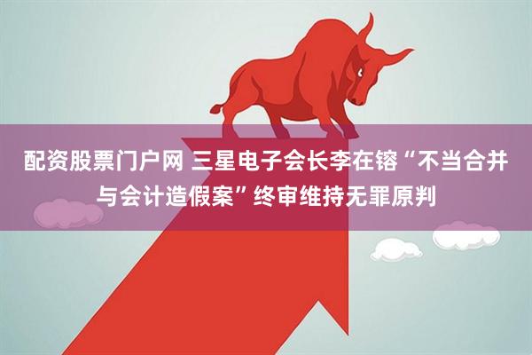 配资股票门户网 三星电子会长李在镕“不当合并与会计造假案”终审维持无罪原判
