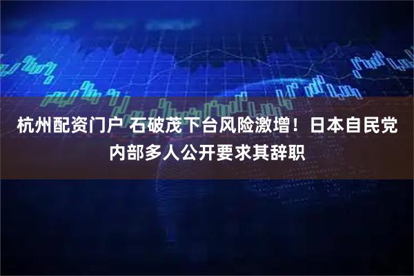 杭州配资门户 石破茂下台风险激增！日本自民党内部多人公开要求其辞职