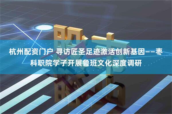 杭州配资门户 寻访匠圣足迹激活创新基因——枣科职院学子开展鲁班文化深度调研