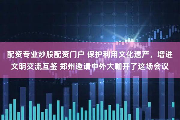 配资专业炒股配资门户 保护利用文化遗产，增进文明交流互鉴 郑州邀请中外大咖开了这场会议