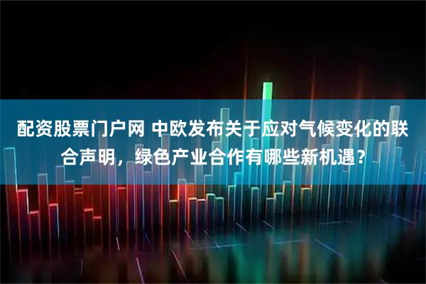 配资股票门户网 中欧发布关于应对气候变化的联合声明，绿色产业合作有哪些新机遇？