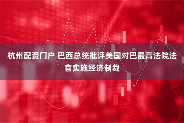 杭州配资门户 巴西总统批评美国对巴最高法院法官实施经济制裁
