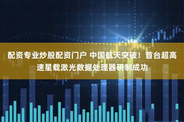 配资专业炒股配资门户 中国航天突破！首台超高速星载激光数据处理器研制成功