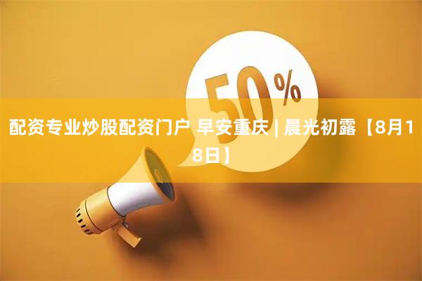 配资专业炒股配资门户 早安重庆 | 晨光初露【8月18日】
