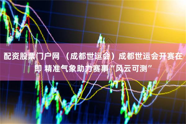 配资股票门户网 （成都世运会）成都世运会开赛在即 精准气象助力赛事“风云可测”