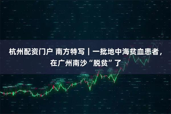 杭州配资门户 南方特写｜一批地中海贫血患者，在广州南沙“脱贫”了