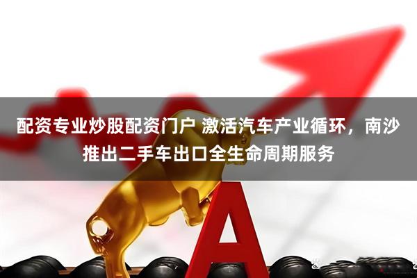 配资专业炒股配资门户 激活汽车产业循环，南沙推出二手车出口全生命周期服务