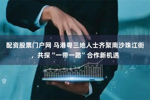 配资股票门户网 马港粤三地人士齐聚南沙珠江街，共探“一带一路”合作新机遇