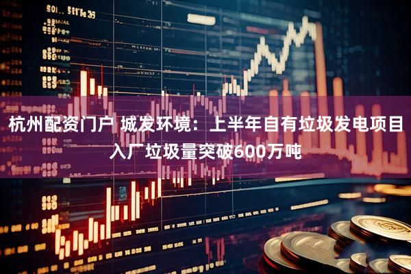 杭州配资门户 城发环境：上半年自有垃圾发电项目入厂垃圾量突破600万吨