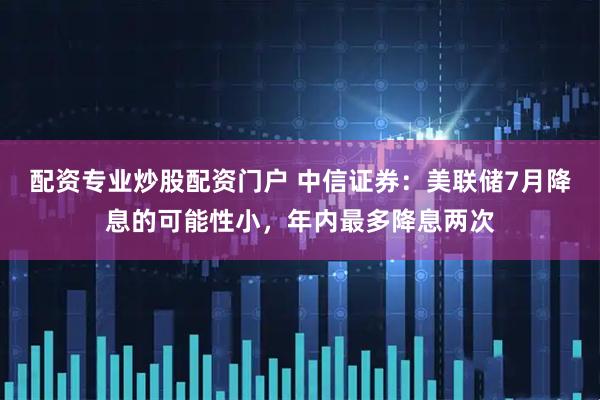 配资专业炒股配资门户 中信证券：美联储7月降息的可能性小，年内最多降息两次