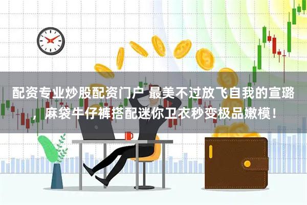 配资专业炒股配资门户 最美不过放飞自我的宣璐，麻袋牛仔裤搭配迷你卫衣秒变极品嫩模！