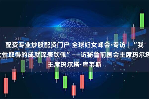 配资专业炒股配资门户 全球妇女峰会·专访｜“我对中国女性取得的成就深表钦佩”——访秘鲁前国会主席玛尔塔·查韦斯