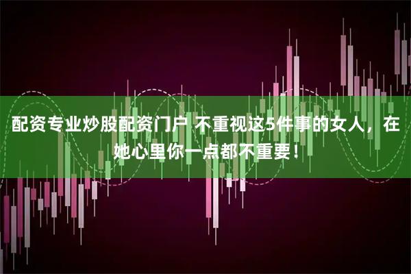 配资专业炒股配资门户 不重视这5件事的女人，在她心里你一点都不重要！