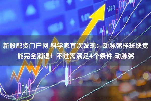 新股配资门户网 科学家首次发现：动脉粥样斑块竟能完全消退！不过需满足4个条件 动脉粥