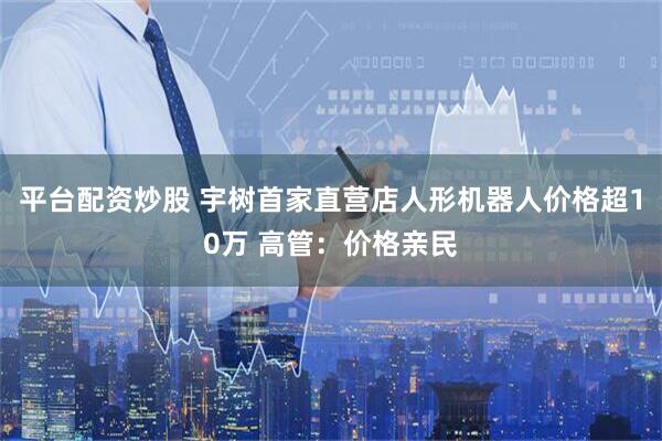 平台配资炒股 宇树首家直营店人形机器人价格超10万 高管：价格亲民