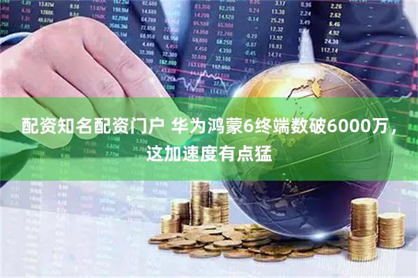配资知名配资门户 华为鸿蒙6终端数破6000万，这加速度有点猛