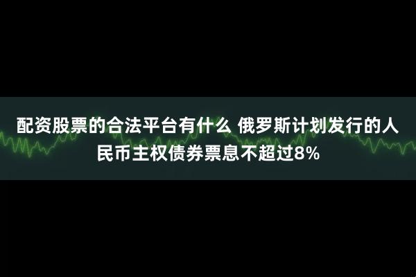 配资股票的合法平台有什么 俄罗斯计划发行的人民币主权债券票息不超过8%