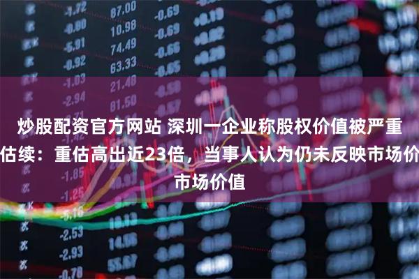 炒股配资官方网站 深圳一企业称股权价值被严重低估续：重估高出近23倍，当事人认为仍未反映市场价值