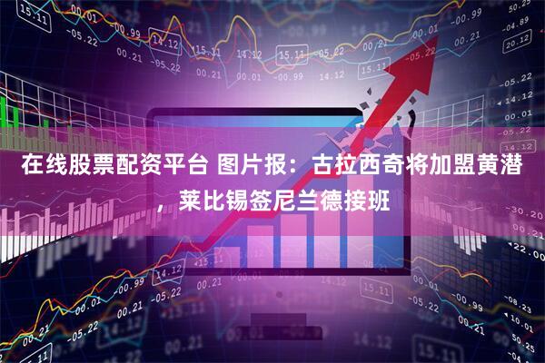 在线股票配资平台 图片报：古拉西奇将加盟黄潜，莱比锡签尼兰德接班