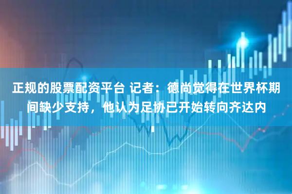 正规的股票配资平台 记者：德尚觉得在世界杯期间缺少支持，他认为足协已开始转向齐达内