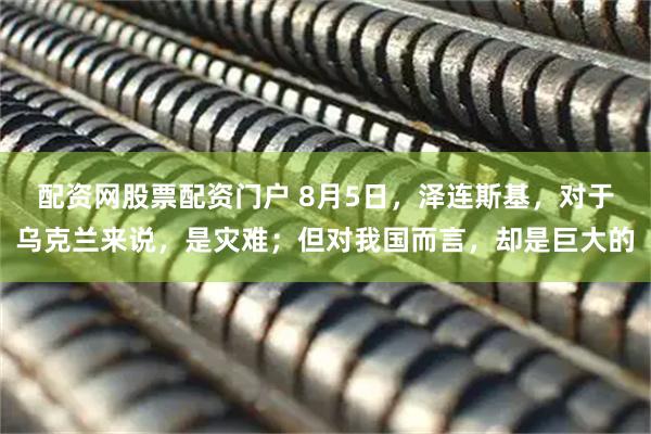 配资网股票配资门户 8月5日，泽连斯基，对于乌克兰来说，是灾难；但对我国而言，却是巨大的