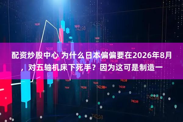 配资炒股中心 为什么日本偏偏要在2026年8月，对五轴机床下死手？因为这可是制造一