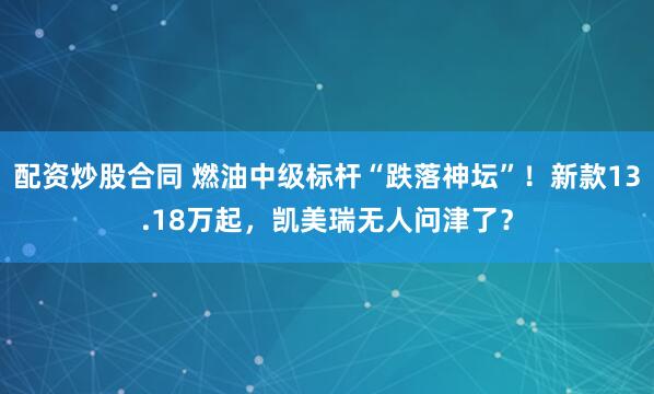 配资炒股合同 燃油中级标杆“跌落神坛”！新款13.18万起，凯美瑞无人问津了？
