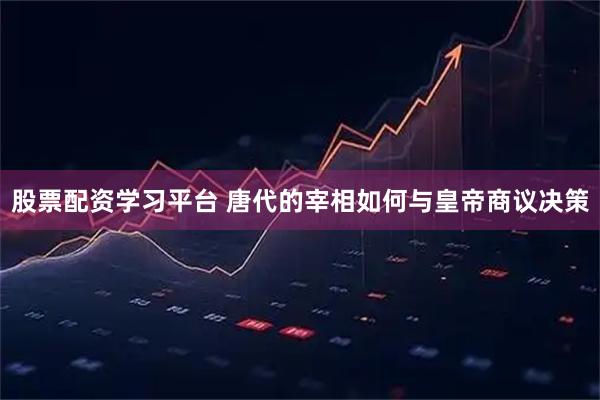 股票配资学习平台 唐代的宰相如何与皇帝商议决策