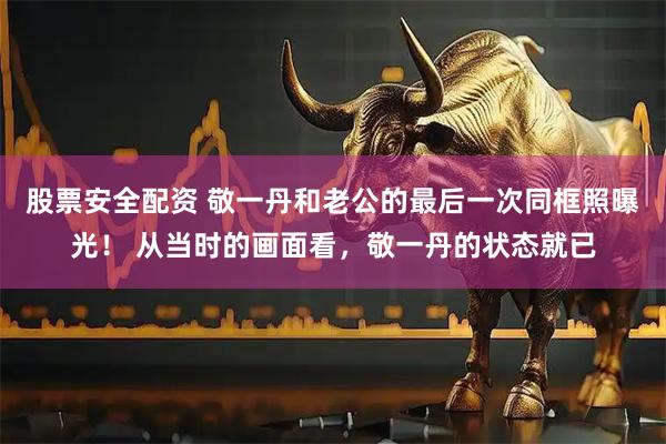 股票安全配资 敬一丹和老公的最后一次同框照曝光! 从当时的画面看,敬一丹的状态就已