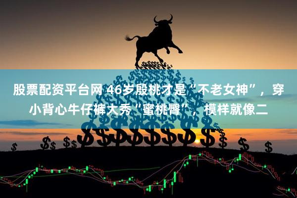 股票配资平台网 46岁殷桃才是“不老女神”，穿小背心牛仔裤大秀“蜜桃臀”，模样就像二