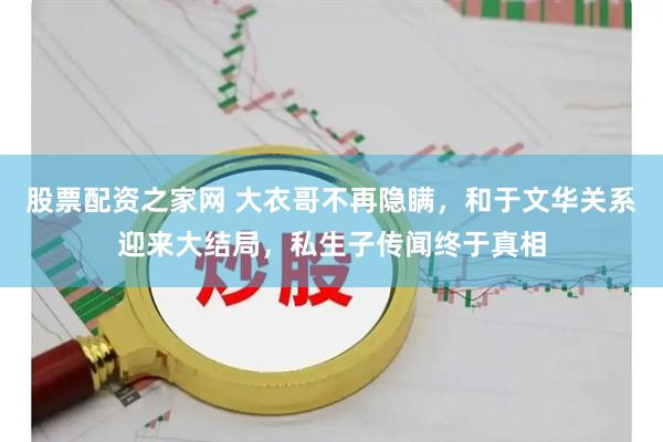 股票配资之家网 大衣哥不再隐瞒，和于文华关系迎来大结局，私生子传闻终于真相