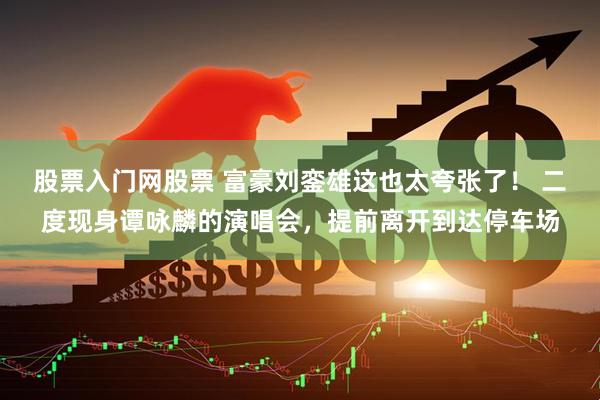 股票入门网股票 富豪刘銮雄这也太夸张了！ 二度现身谭咏麟的演唱会，提前离开到达停车场