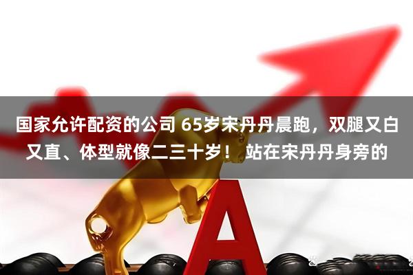 国家允许配资的公司 65岁宋丹丹晨跑，双腿又白又直、体型就像二三十岁！ 站在宋丹丹身旁的