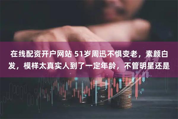 在线配资开户网站 51岁周迅不惧变老，素颜白发，模样太真实人到了一定年龄，不管明星还是