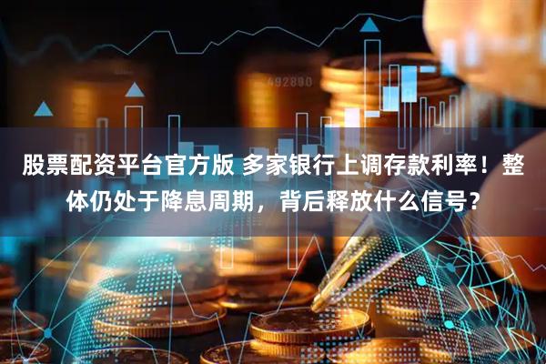 股票配资平台官方版 多家银行上调存款利率！整体仍处于降息周期，背后释放什么信号？